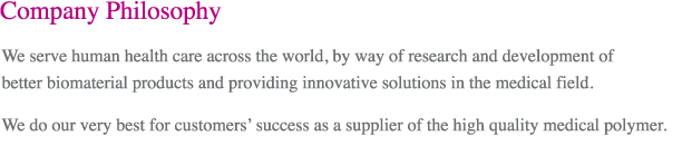 Company Philosophy
        We serve human health care across the world, by way of research and development of better biomaterial products and providing innovative solutions in the medical field.
        We do our very best for customers’ success as a supplier of the high quality medical polymer.