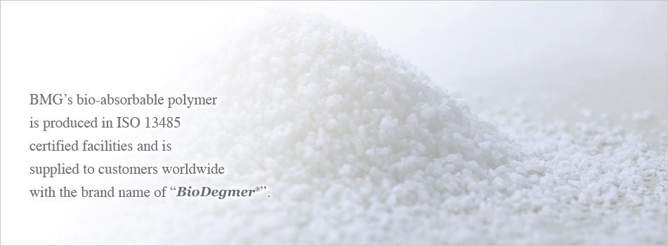 BMG’s bio-absorbable polymer is produced by ISO 13485 approved environment and is supplied to customers worldwide with the brand name of “BioDegmer®”